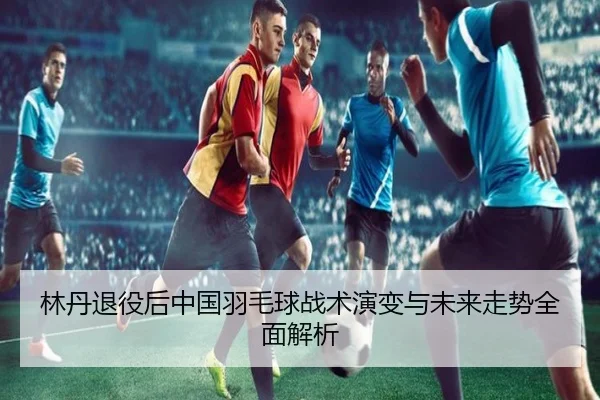 林丹退役后中国羽毛球战术演变与未来走势全面解析
