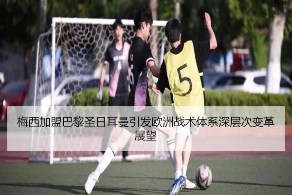 梅西加盟巴黎圣日耳曼引发欧洲战术体系深层次变革展望